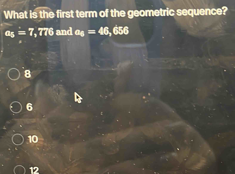 What is the first term of the geometric sequence?
a_5=7 , 776 and a_6=46,656
8
10
12