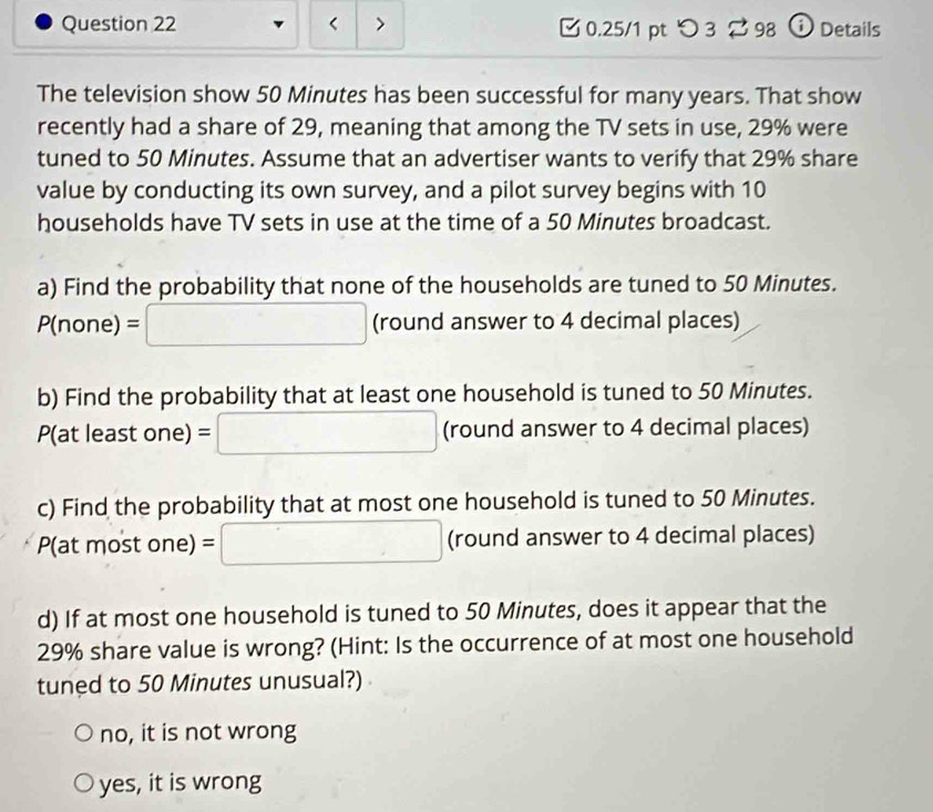 50 Minutes has been successful for many years. That show
recently had a share of 29, meaning that among the TV sets in use, 29% were
tuned to 50 Minutes. Assume that an advertiser wants to verify that 29% share
value by conducting its own survey, and a pilot survey begins with 10
households have TV sets in use at the time of a 50 Minutes broadcast.
a) Find the probability that none of the households are tuned to 50 Minutes.
P(r 1one)=□ (round answer to 4 decimal places)
b) Find the probability that at least one household is tuned to 50 Minutes.
P(at leastc 11 e) =□ (round answer to 4 decimal places)
c) Find the probability that at most one household is tuned to 50 Minutes.
P(atmostone)=□ (round answer to 4 decimal places)
d) If at most one household is tuned to 50 Minutes, does it appear that the
29% share value is wrong? (Hint: Is the occurrence of at most one household
tuned to 50 Minutes unusual?)
no, it is not wrong
yes, it is wrong