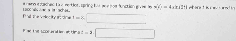 A mass attached to a vertical spring has position function given by s(t)=4sin (2t) where t is measured in
seconds and s in inches. 
Find the velocity at time t=3. □ 
Find the acceleration at time t=3.□