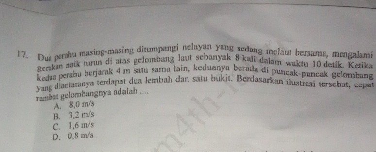 Dua perahu masing-masing ditumpangi nelayan yang sedang melaut bersama, mengalami
gerakan naik turun di atas gelombang laut sebanyak 8 kali dalam waktu 10 detik. Ketika
kedua perahu berjarak 4 m satu sama lain, keduanya berada di puncak-puncak gelombang
Yang diantaranya terdapat dua lembah dan satu bukit. Berdasarkan ilustrasi tersebut, cepat
rambat gelombangnya adalah ....
A. 8,0 m/s
B. 3,2 m/s
C. 1,6 m/s
D. 0,8 m/s