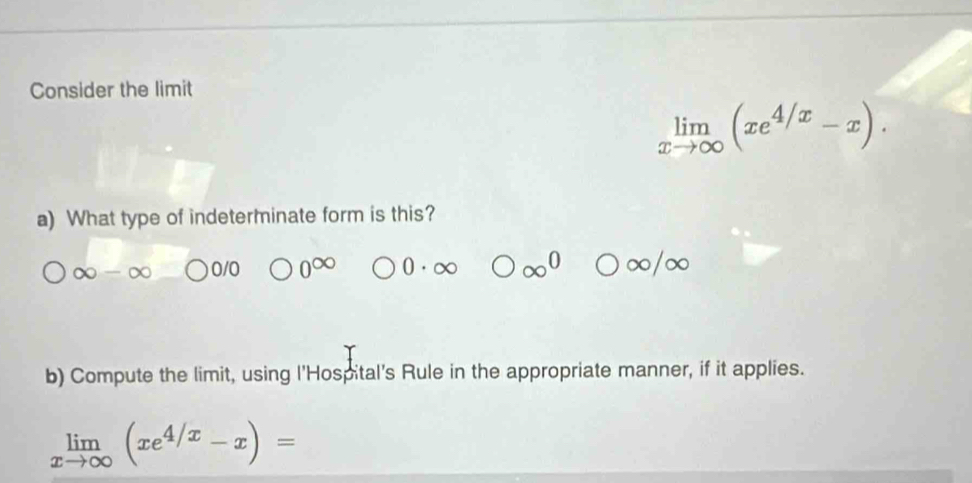 Consider the limit
limlimits _xto ∈fty (xe^(4/x)-x). 
a) What type of indeterminate form is this?
∞ 0/0
b) Compute the limit, using l'Hospital's Rule in the appropriate manner, if it applies.
limlimits _xto ∈fty (xe^(4/x)-x)=