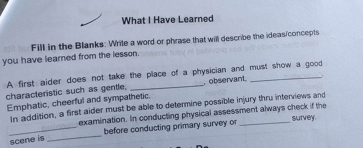 What I Have Learned 
Fill in the Blanks: Write a word or phrase that will describe the ideas/concepts 
you have learned from the lesson. 
A first aider does not take the place of a physician and must show a good 
characteristic such as gentle, _, observant, 
. 
Emphatic, cheerful and sympathetic. 
In addition, a first aider must be able to determine possible injury thru interviews and 
examination. In conducting physical assessment always check if the 
survey. 
scene is _before conducting primary survey or