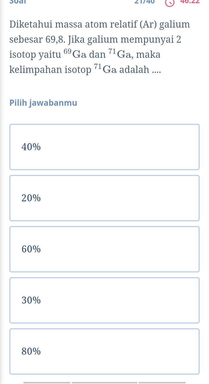 soal 21/40 40.2
Diketahui massa atom relatif (Ar) galium
sebesar 69,8. Jika galium mempunyai 2
isotop yaitu 69 Ga dan^(71)Ga , maka
kelimpahan isotop 71 Ga adalah ....
Pilih jawabanmu
40%
20%
60%
30%
80%