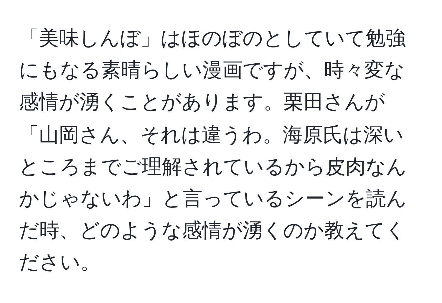 「美味しんぼ」はほのぼのとしていて勉強にもなる素晴らしい漫画ですが、時々変な感情が湧くことがあります。栗田さんが「山岡さん、それは違うわ。海原氏は深いところまでご理解されているから皮肉なんかじゃないわ」と言っているシーンを読んだ時、どのような感情が湧くのか教えてください。