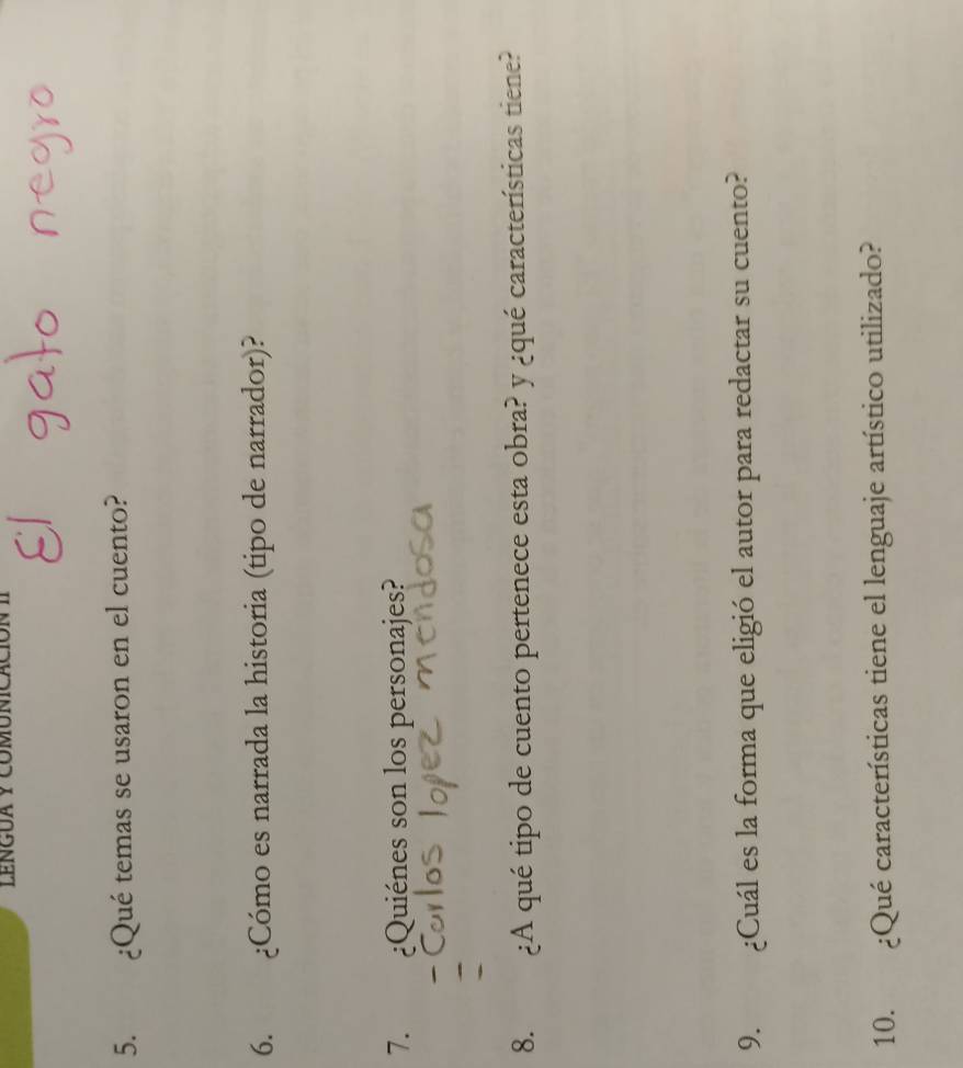 LENGUA y COMUNIC 
5. ¿Qué temas se usaron en el cuento? 
6. ¿Cómo es narrada la historia (tipo de narrador)? 
7. ¿Quiénes son los personajes? 
8. ¿A qué tipo de cuento pertenece esta obra? y ¿qué características tiene? 
9. ¿Cuál es la forma que eligió el autor para redactar su cuento? 
10. ¿Qué características tiene el lenguaje artístico utilizado?