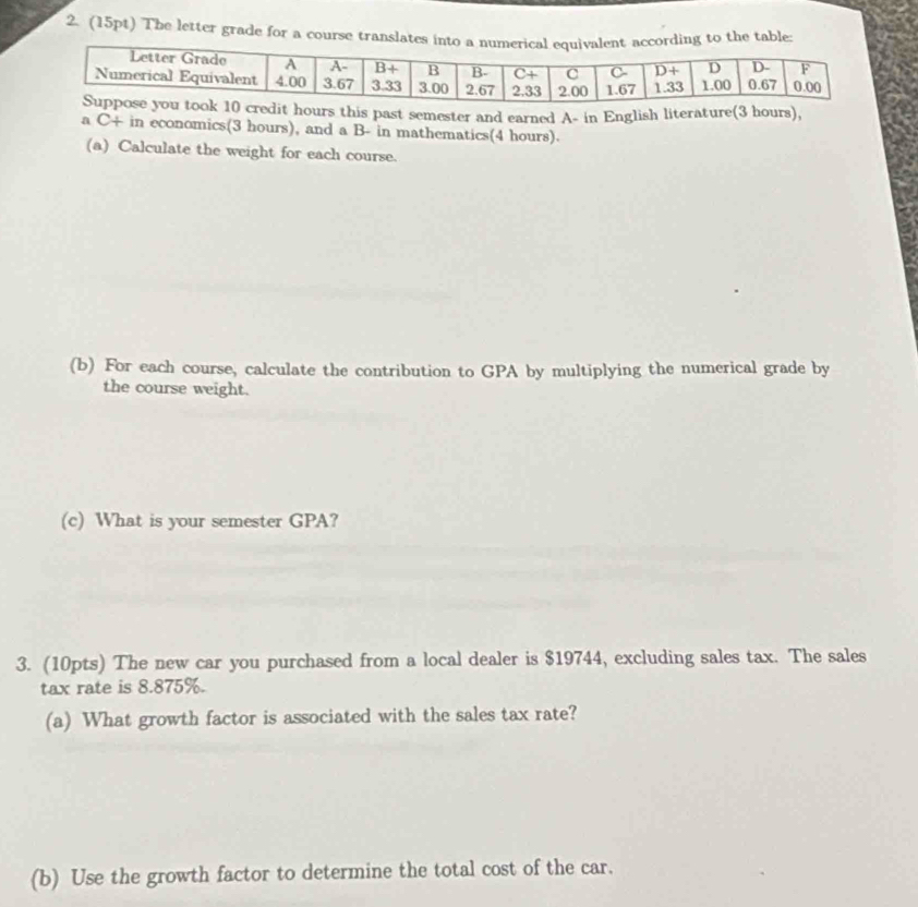 The letter grade for a course tran tabl
s past semester and earned A- in English literature(
a C+ in economics(3 hours), and a B- in mathematics(4 hours).
(a) Calculate the weight for each course.
(b) For each course, calculate the contribution to GPA by multiplying the numerical grade by
the course weight.
(c) What is your semester GPA?
3. (10pts) The new car you purchased from a local dealer is $19744, excluding sales tax. The sales
tax rate is 8.875%.
(a) What growth factor is associated with the sales tax rate?
(b) Use the growth factor to determine the total cost of the car.