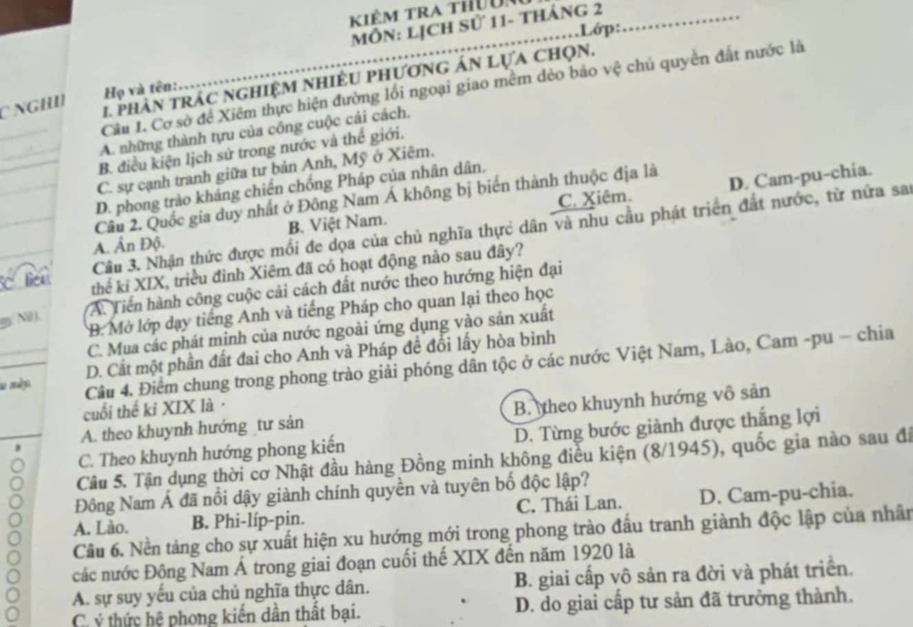 Kiêm tra thuu
MôN: lịch sử 11- tháng 2
Lớp:                  
1. phân trAc nghiệM NhiềU phương án Lựa Chọn.
Cầu 1. Cơ sở để Xiêm thực hiện đường lối ngoại giao mềm dẻo bảo vệ chủ quyền đất nước là
C NGHI  Họ và tên:
A. những thành tựu của công cuộc cải cách.
B. điều kiện lịch sử trong nước và thế giới.
C. sự cạnh tranh giữa tư bản Anh, Mỹ ở Xiêm.
D. Cam-pu-chia.
D. phong trào khảng chiến chống Pháp của nhân dân,
Câu 2. Quốc gia duy nhất ở Đông Nam Á không bị biến thành thuộc địa là
A. Ấn Độ. B. Việt Nam. C. Xiêm.
C lien Câu 3. Nhận thức được mối đe dọa của chủ nghĩa thực dân và nhu cầu phát triển đất nước, từ nửa sai
thể ki XIX, triều đình Xiêm đã có hoạt động nào sau đây?
A. Tiến hành công cuộc cải cách đất nước theo hướng hiện đại
B. Mở lớp dạy tiếng Anh và tiếng Pháp cho quan lại theo học
m. Nữ ),
C. Mua các phát minh của nước ngoài ứng dụng vào sản xuất
D. Cắt một phần đất đai cho Anh và Pháp đề đổi lấy hòa bình
a malys 
Câu 4. Điểm chung trong phong trào giải phóng dân tộc ở các nước Việt Nam, Lào, Cam -pu - chia
cuối thế kỉ XIX là·
A. theo khuynh hướng tư sản B. theo khuynh hướng vô sản
C. Theo khuynh hướng phong kiến D. Từng bước giành được thắng lợi
Câu 5. Tận dụng thời cơ Nhật đầu hàng Đồng minh không điều kiện (8/1945), quốc gia nào sau đi
Đông Nam Á đã nổi dậy giành chính quyền và tuyên bố độc lập?
A. Lào. B. Phi-líp-pin. C. Thái Lan. D. Cam-pu-chia.
Câu 6. Nền tảng cho sự xuất hiện xu hướng mới trong phong trào đầu tranh giành độc lập của nhân
các nước Động Nam Á trong giai đoạn cuối thế XIX đến năm 1920 là
A. sự suy yếu của chủ nghĩa thực dân. B. giai cấp vô sản ra đời và phát triển.
C ý thức hệ phong kiến dần thất bại. D. do giai cấp tư sản đã trưởng thành.