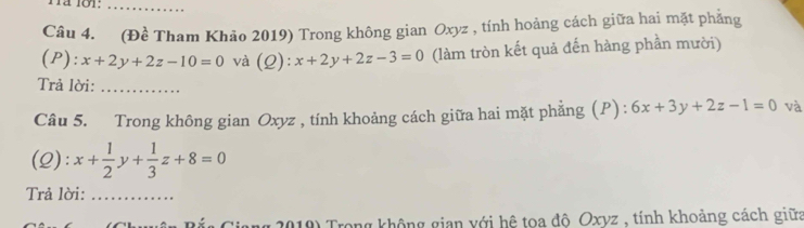 (Đề Tham Khảo 2019) Trong không gian Oxyz , tính hoảng cách giữa hai mặt phẳng 
(P): x+2y+2z-10=0 và (Q): x+2y+2z-3=0 (làm tròn kết quả đến hàng phần mười) 
Trả lời:_ 
Câu 5. Trong không gian Oxyz , tính khoảng cách giữa hai mặt phẳng (P) : 6x+3y+2z-1=0 và 
(2): x+ 1/2 y+ 1/3 z+8=0
Trả lời:_ 
2019) Trong không gian với hệ toa độ Oxyz , tính khoảng cách giữa