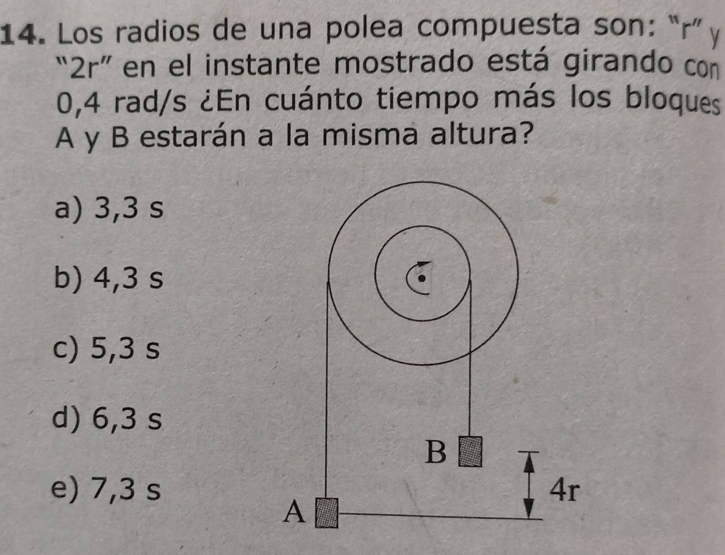 Los radios de una polea compuesta son: “ r ” y
2r'' en el instante mostrado está girando con
0,4 rad/s ¿En cuánto tiempo más los bloques
A y B estarán a la misma altura?
a) 3,3 s
b) 4,3 s
c) 5,3 s
d) 6,3 s
e) 7,3 s