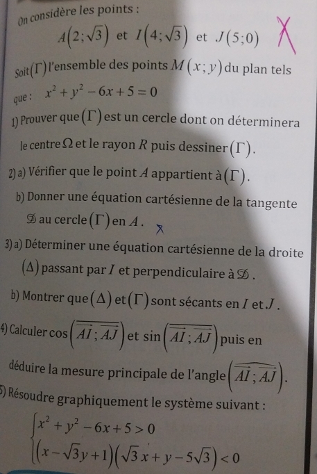 On considère les points :
A(2;sqrt(3)) et I(4;sqrt(3)) et J(5;0)
Soit(Γ)l'ensemble des points M(x;y) du plan tels 
que : x^2+y^2-6x+5=0
1) Prouver que (Γ)est un cercle dont on déterminera 
le centreΩet le rayon R puis dessiner(Γ). 
2) a) Vérifier que le point A appartient à (Γ). 
b) Donner une équation cartésienne de la tangente 
9 au cercle(Γ) en A. 
3) a) Déterminer une équation cartésienne de la droite 
(Δ) passant par I et perpendiculaire à . 
b) Montrer que(Δ)et(Γ)sont sécants en I et J. 
4) Calculer cos (vector AI;vector AJ) et sin (overline overline AI;overline AJ) puis en 
déduire la mesure principale de l'angle (vector AI;vector AJ). 
5) Résoudre graphiquement le système suivant :
beginarrayl x^2+y^2-6x+5>0 (x-sqrt(3)y+1)(sqrt(3)x+y-5sqrt(3))<0endarray.