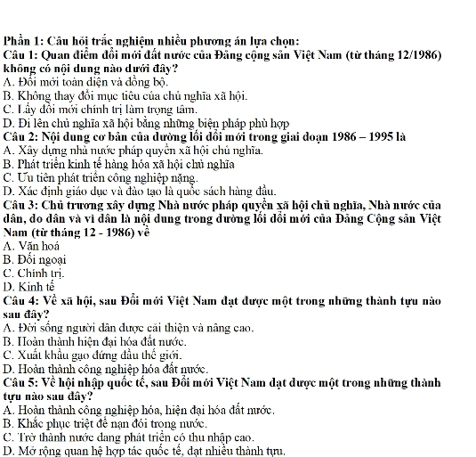 Phần 1: Câu hỏi trắc nghiệm nhiều phương án lựa chọn:
Câu 1: Quan điểm đổi mới đất nước của Đảng cộng sản Việt Nam (từ tháng 12/1986)
không có nội dung nào dưới đây?
A. Đổi mới toàn diện và đồng bộ.
B. Không thay đổi mục tiêu của chủ nghĩa xã hội.
C. Lầy đổi mới chính trị làm trọng tâm.
D. Đi lên chủ nghĩa xã hội bằng những biện pháp phù hợp
Câu 2: Nội dung cơ bản của đường lối đổi mới trong giai đoạn 1986 - 1995 là
A. Xây dựng nhà nước pháp quyền xã hội chủ nghĩa.
B. Phát triển kinh tễ hàng hóa xã hội chủ nghĩa
C. Ưu tiên phát triển công nghiệp nặng.
D. Xác định giáo dục và đảo tạo là quốc sách hàng đầu.
Câu 3: Chủ trương xây dựng Nhà nước pháp quyền xã hội chủ nghĩa, Nhà nước của
dân, do dân và vì dân là nội dung trong dường lồi dồi mới của Đảng Cộng sản Việt
Nam (từ tháng 12 - 1986) về
A. Văn hoá
B. Đối ngoại
C. Chính trị.
D. Kinh tế
Câu 4: Về xã hội, sau Đổi mới Việt Nam đạt được một trong những thành tựu nào
sau đây?
A. Đời sống người dân được cải thiện và nâng cao.
B. Hoàn thành hiện đại hóa đất nước.
C. Xuất khẩu gạo đứng đầu thế giới.
D. Hoàn thành công nghiệp hóa đất nước.
Câu 5: Về hội nhập quốc tế, sau Đổi mới Việt Nam dạt dược một trong những thành
tựu nào sau đây?
A. Hoàn thành công nghiệp hóa, hiện đại hóa đất mước,
B. Khắc phục triệt để nạn đói trong nước.
C. Trờ thành nước dang phát triện có thu nhập cao.
D. Mở rộng quan hệ hợp tác quốc tế, đạt nhiều thành tựu.
