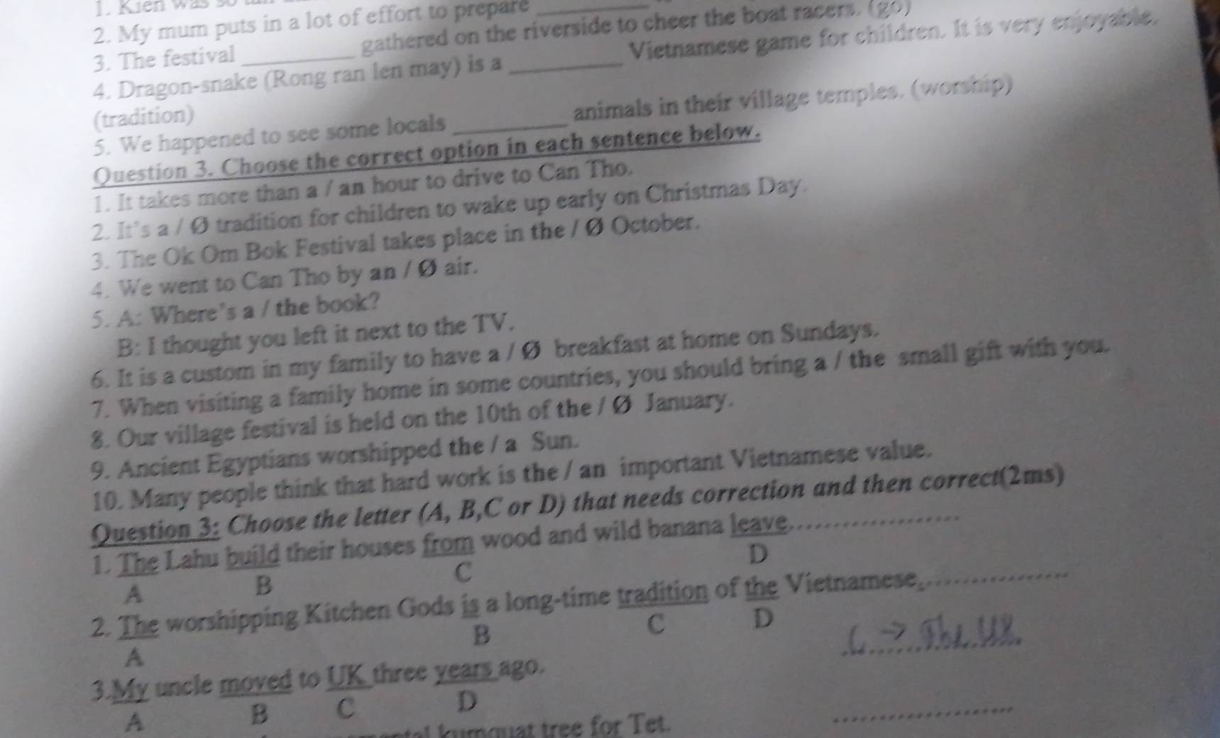 Kien was so 
2. My mum puts in a lot of effort to prepare 
3. The festival gathered on the riverside to cheer the boat racers. (go) 
4. Dragon-snake (Rong ran len may) is a _Vietnamese game for children. It is very enjoyable. 
5. We happened to see some locals _animals in their village temples. (worship) 
(tradition) 
Question 3. Choose the correct option in each sentence below. 
1. It takes more than a / an hour to drive to Can Tho. 
2. It’s a / Ø tradition for children to wake up early on Christmas Day. 
3. The Ok Om Bok Festival takes place in the / Ø October. 
4. We went to Can Tho by an /Ø air. 
5. A: Where’s a / the book? 
B: I thought you left it next to the TV. 
6. It is a custom in my family to have a / Ø breakfast at home on Sundays. 
7. When visiting a family home in some countries, you should bring a / the small gift with you. 
8. Our village festival is held on the 10th of the / Ø January. 
9. Ancient Egyptians worshipped the / a Sun. 
10. Many people think that hard work is the / an important Vietnamese value. 
Question 3: Choose the letter (A, B,C or D) that needs correction and then correct(2ms) 
1. The Lahu build their houses from wood and wild banana leave. 
D 
A 
B 
C 
2. The worshipping Kitchen Gods is a long-time tradition of the Vietnamese, 
_ 
D 
B 
c 
A 
_ 
3.My uncle moved to  UK/C  three years ago. 
D 
A 
B 
u q uat tree for et. 
_