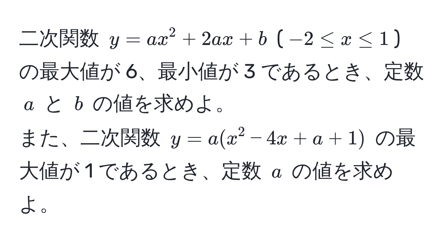 二次関数 $y = ax^2 + 2ax + b$ ($-2 ≤ x ≤ 1$) の最大値が 6、最小値が 3 であるとき、定数 $a$ と $b$ の値を求めよ。  
また、二次関数 $y = a(x^2 - 4x + a + 1)$ の最大値が 1 であるとき、定数 $a$ の値を求めよ。