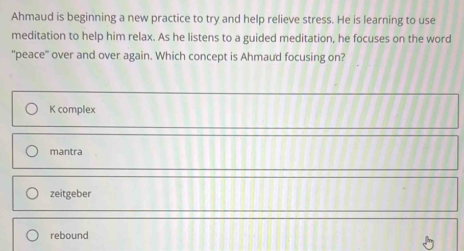 Ahmaud is beginning a new practice to try and help relieve stress. He is learning to use
meditation to help him relax. As he listens to a guided meditation, he focuses on the word
“peace” over and over again. Which concept is Ahmaud focusing on?
K complex
mantra
zeitgeber
rebound