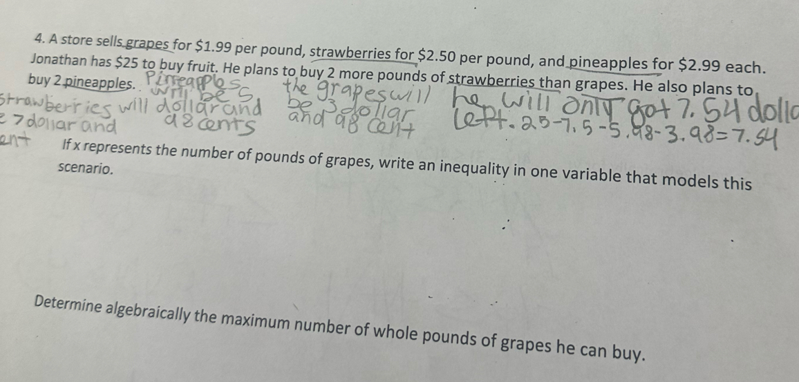 A store sells grapes for $1.99 per pound, strawberries for $2.50 per pound, and pineapples for $2.99 each. 
Jonathan has $25 to buy fruit. He plans to buy 2 more pounds of strawberries than grapes. He also plans to 
buy 2 pineapples. 
If x represents the number of pounds of grapes, write an inequality in one variable that models this 
scenario. 
Determine algebraically the maximum number of whole pounds of grapes he can buy.