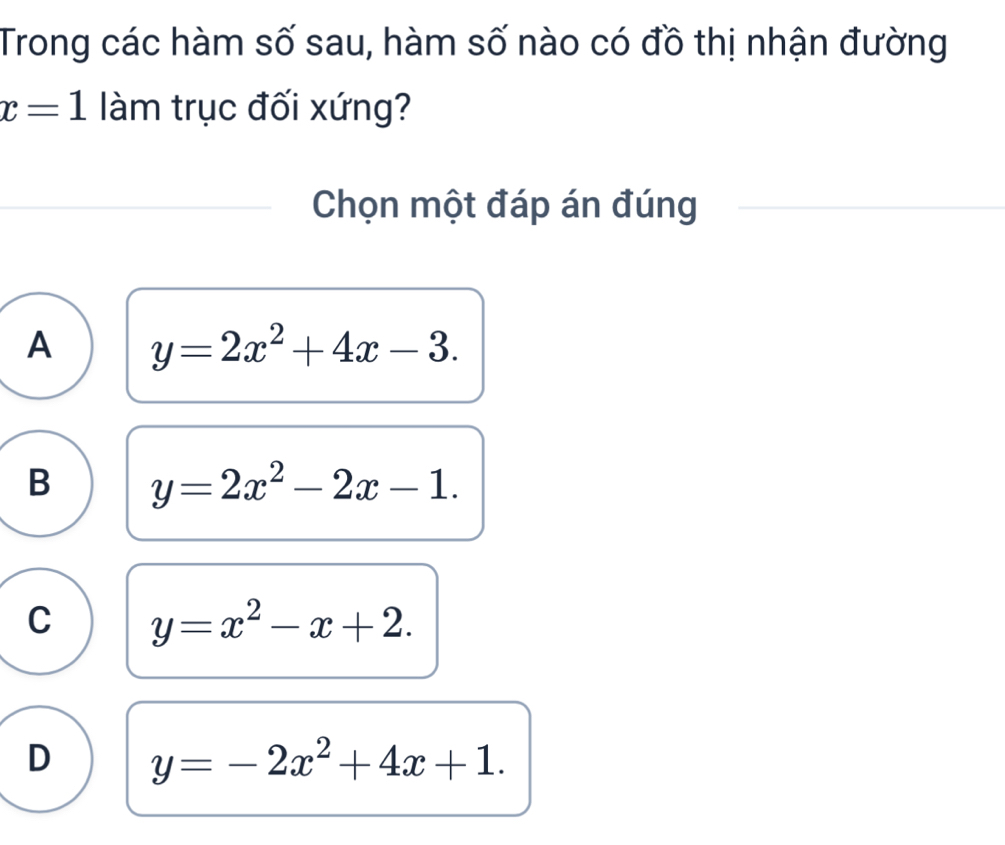 Trong các hàm số sau, hàm số nào có đồ thị nhận đường
x=1 làm trục đối xứng?
Chọn một đáp án đúng
A y=2x^2+4x-3.
B y=2x^2-2x-1.
C y=x^2-x+2.
D y=-2x^2+4x+1.