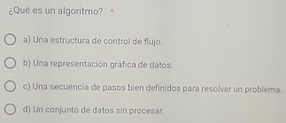 ¿Qué es un algoritmo? *
a) Una estructura de control de flujo.
b) Una representación gráfica de datos.
c) Una secuencia de pasos bien definidos para resolver un problema.
d) Un conjunto de datos sin procesar.