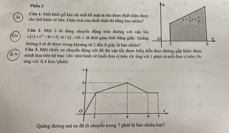 Phần 3 
Câu 1. Một khối gỗ khi cắt một bề mặt ta thu được thiết diện được
cho bới hình vẽ bên. Diện tích của thiết diện đó bằng bao nhiêu?
Câu 2. Một ô tô đang chuyển động trên đường với vận tốc
v(t)=t^2-4t+1(m/s) , với t là thời gian tính bằng giây. Quãng
đường ô tô đi được trong khoảng từ 2 đến 8 giây là bao nhiêu?
Câu 3. Một chiếc xe chuyển động với đồ thị vận tốc được biểu diễn theo đường gấp khúc được
minh họa trên hệ trục Otv như hình vẽ (mỗi đơn vị trên Ot ứng với 1 phút và mỗi đơn vị trên Ov
ứng với 0, 4 km / phút).
Quãng đường mà xe đã di chuyển trong 7 phút là bao nhiêu km?