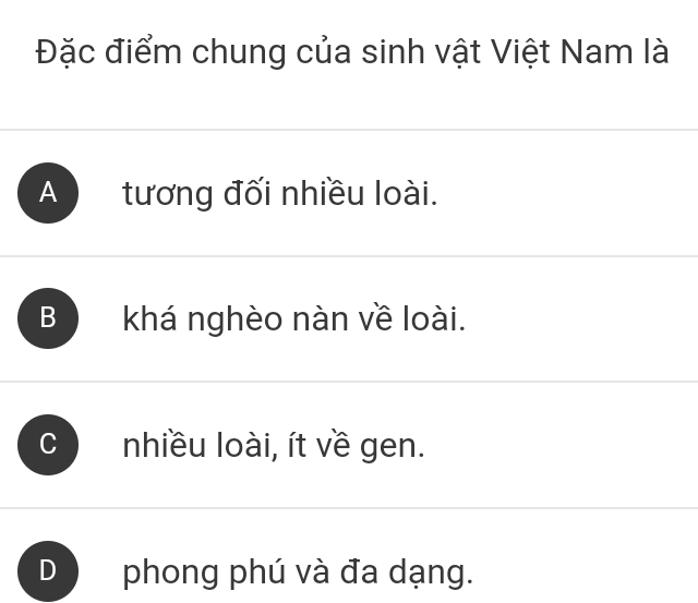 Đặc điểm chung của sinh vật Việt Nam là
A tương đối nhiều loài.
B khá nghèo nàn về loài.
nhiều loài, ít về gen.
phong phú và đa dạng.