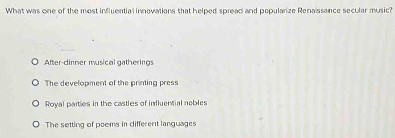 What was one of the most influential innovations that helped spread and popularize Renaissance secular music?
After-dinner musical gatherings
The development of the printing press
Royal parties in the castles of influential nobles
The setting of poems in different languages