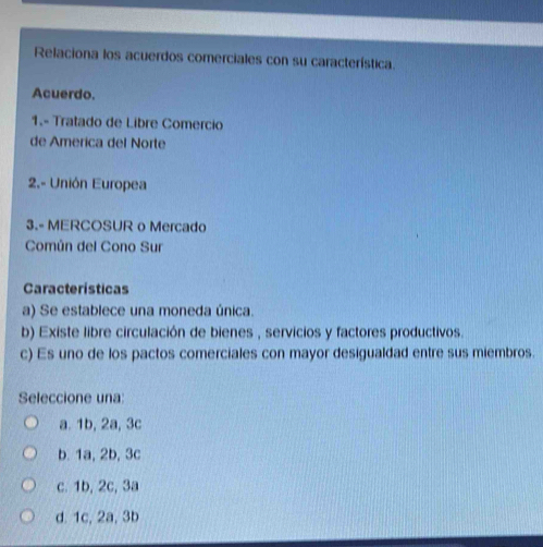 Relaciona los acuerdos comerciales con su característica.
Acuerdo.
1.- Tratado de Libre Comercio
de America del Norte
2.- Unión Europea
3.- MERCOSUR o Mercado
Común del Cono Sur
Características
a) Se establece una moneda única.
b) Existe libre circulación de bienes , servicios y factores productivos.
c) Es uno de los pactos comerciales con mayor desigualdad entre sus miembros.
Seleccione una:
a. 1b, 2a, 3c
b. 1a, 2b, 3c
c. 1b, 2c, 3a
d. 1c, 2a, 3b