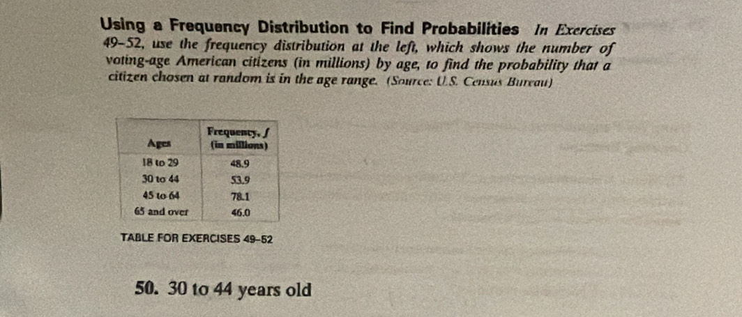 Using a Frequency Distribution to Find Probabilities In Exercises 
49-52, use the frequency distribution at the left, which shows the number of 
voting-age American citizens (in millions) by age, to find the probability that a 
citizen chosen at random is in the age range. (Source: U.S. Census Bureau) 
TABLE FOR EXERCISES 49-52 
50. 30 to 44 years old