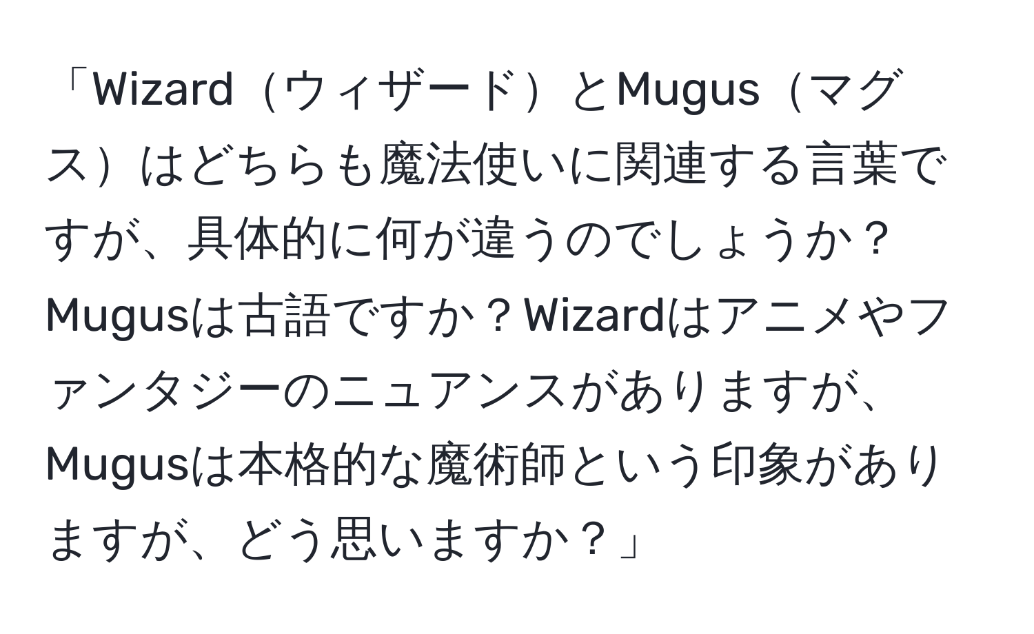 「WizardウィザードとMugusマグスはどちらも魔法使いに関連する言葉ですが、具体的に何が違うのでしょうか？Mugusは古語ですか？Wizardはアニメやファンタジーのニュアンスがありますが、Mugusは本格的な魔術師という印象がありますが、どう思いますか？」