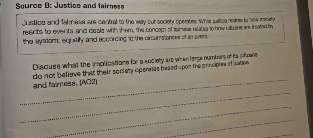 Source B: Justice and fairness 
Justice and fairness are central to the way our society operates. While justice relates to how society 
reacts to events and deals with them, the concept of fairness relates to how citizens are treated by 
the system: equally and according to the circumstances of an event. 
Discuss what the implications for a society are when large numbers of its citizens 
_ 
do not believe that their society operates based upon the principles of justice 
_ 
and fairness. (AO2) 
_ 
_ 
_