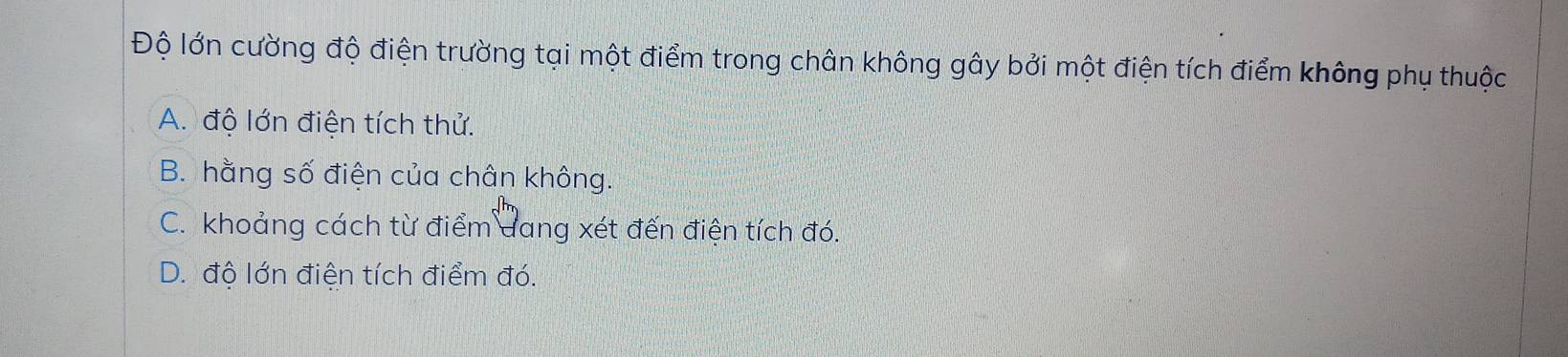 Độ lớn cường độ điện trường tại một điểm trong chân không gây bởi một điện tích điểm không phụ thuộc
A. độ lớn điện tích thử.
B. hằng số điện của chân không.
C. khoảng cách từ điểm dang xét đến điện tích đó.
D. đô lớn điện tích điểm đó.