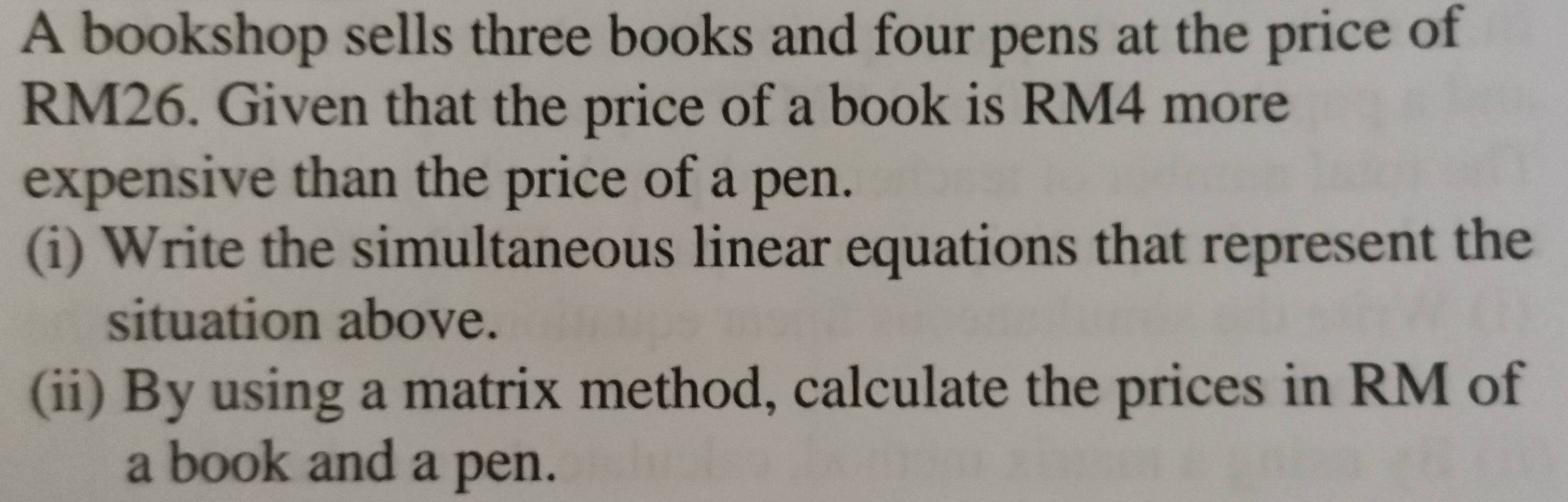 A bookshop sells three books and four pens at the price of
RM26. Given that the price of a book is RM4 more 
expensive than the price of a pen. 
(i) Write the simultaneous linear equations that represent the 
situation above. 
(ii) By using a matrix method, calculate the prices in RM of 
a book and a pen.