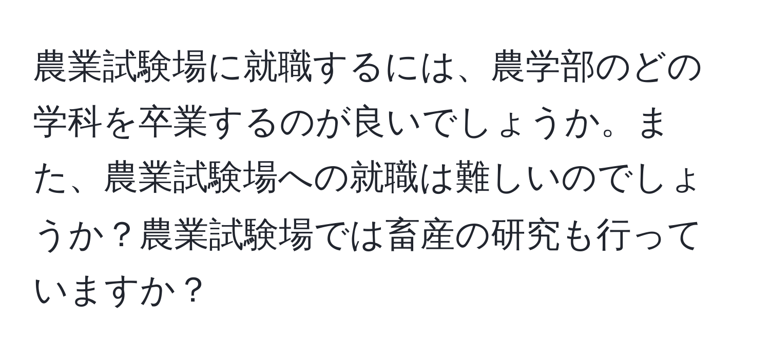 農業試験場に就職するには、農学部のどの学科を卒業するのが良いでしょうか。また、農業試験場への就職は難しいのでしょうか？農業試験場では畜産の研究も行っていますか？