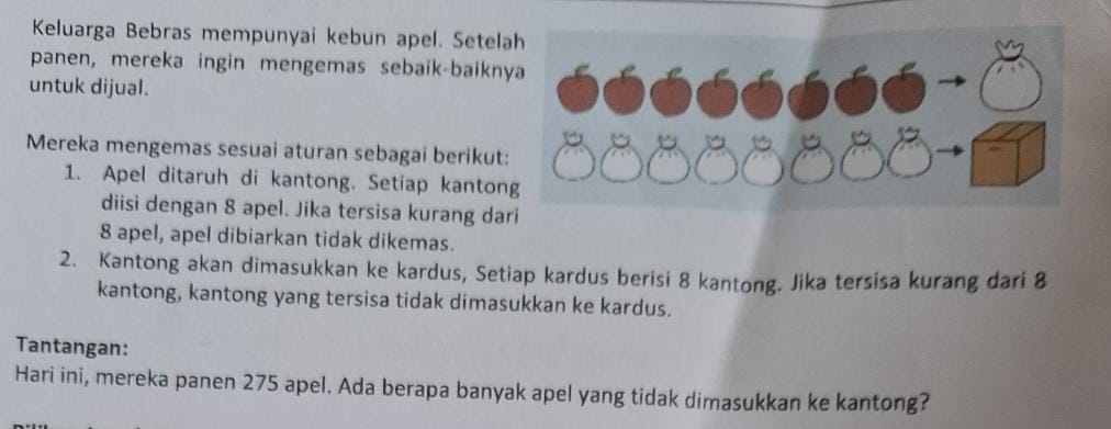 Keluarga Bebras mempunyai kebun apel. Setela 
panen, mereka ingin mengemas sebaik-baikn 
untuk dijual. 
Mereka mengemas sesuai aturan sebagai berikut 
1. Apel ditaruh di kantong. Setiap kanton 
diisi dengan 8 apel. Jika tersisa kurang dar
8 apel, apel dibiarkan tidak dikemas. 
2. Kantong akan dimasukkan ke kardus, Setiap kardus berisi 8 kantong. Jika tersisa kurang dari 8
kantong, kantong yang tersisa tidak dimasukkan ke kardus. 
Tantangan: 
Hari ini, mereka panen 275 apel. Ada berapa banyak apel yang tidak dimasukkan ke kantong?