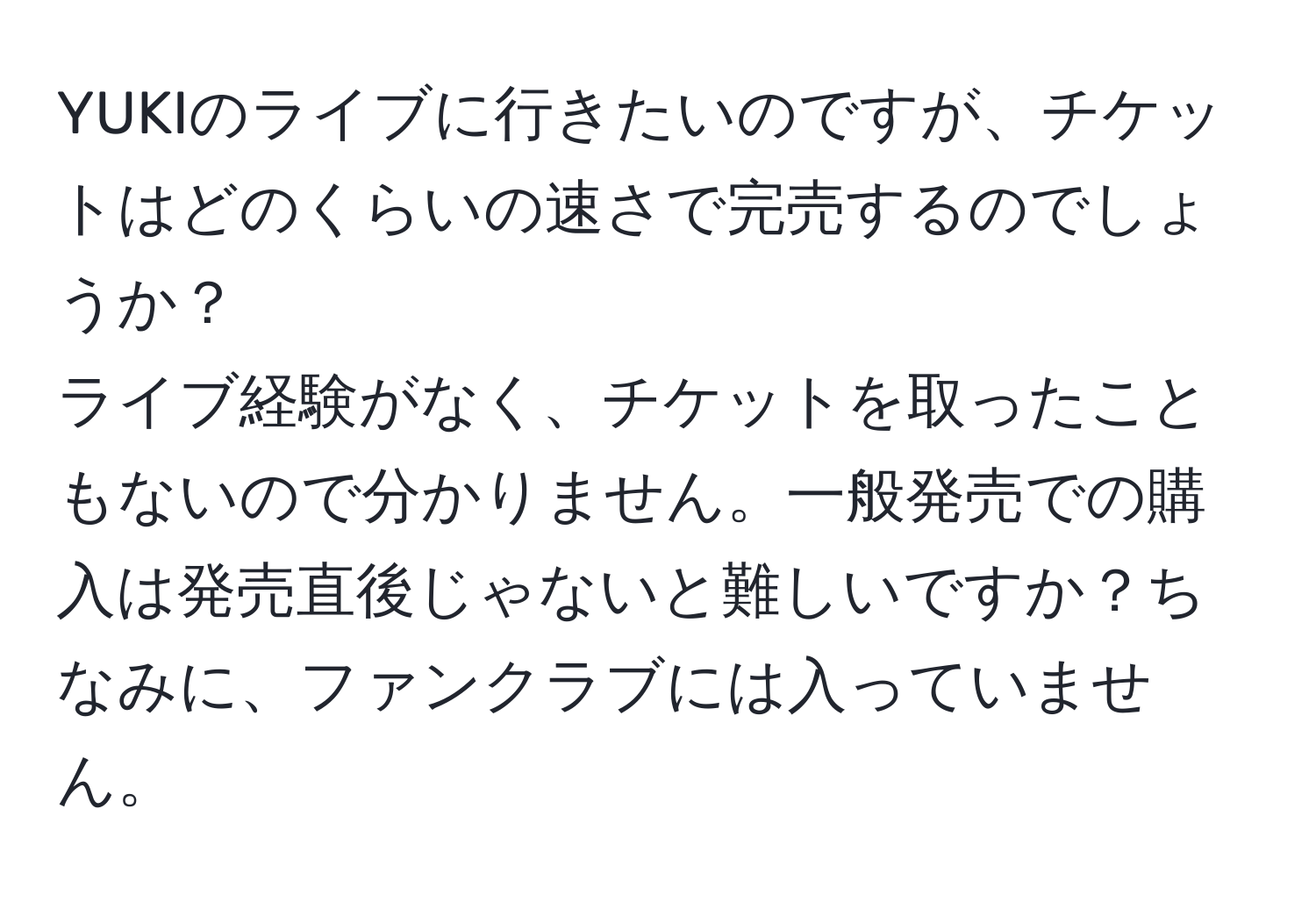 YUKIのライブに行きたいのですが、チケットはどのくらいの速さで完売するのでしょうか？  
ライブ経験がなく、チケットを取ったこともないので分かりません。一般発売での購入は発売直後じゃないと難しいですか？ちなみに、ファンクラブには入っていません。