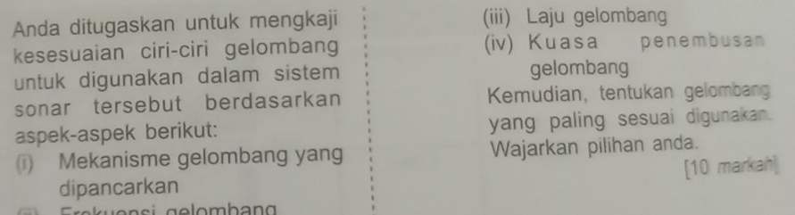 Anda ditugaskan untuk mengkaji (iii) Laju gelombang 
kesesuaian ciri-ciri gelombang (iv) Kuasa penembusan 
untuk digunakan dalam sistem gelombang 
sonar tersebut berdasarkan Kemudian, tentukan gelombang 
aspek-aspek berikut: yang paling sesuai digunakan. 
i) Mekanisme gelombang yang Wajarkan pilihan anda. 
dipancarkan [10 markah]