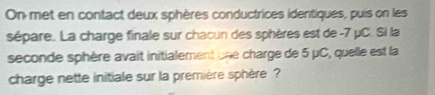 On met en contact deux sphères conductrices identiques, puis on les 
sépare. La charge finale sur chacun des sphères est de -7 μC. Si la 
seconde sphère avait initialement une charge de 5 μC, quelle est la 
charge nette initiale sur la première sphère ?