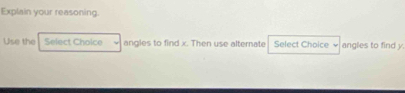 Explain your reasoning. 
Use the Select Choice angles to find x. Then use alternate Select Choice ν angles to find y.