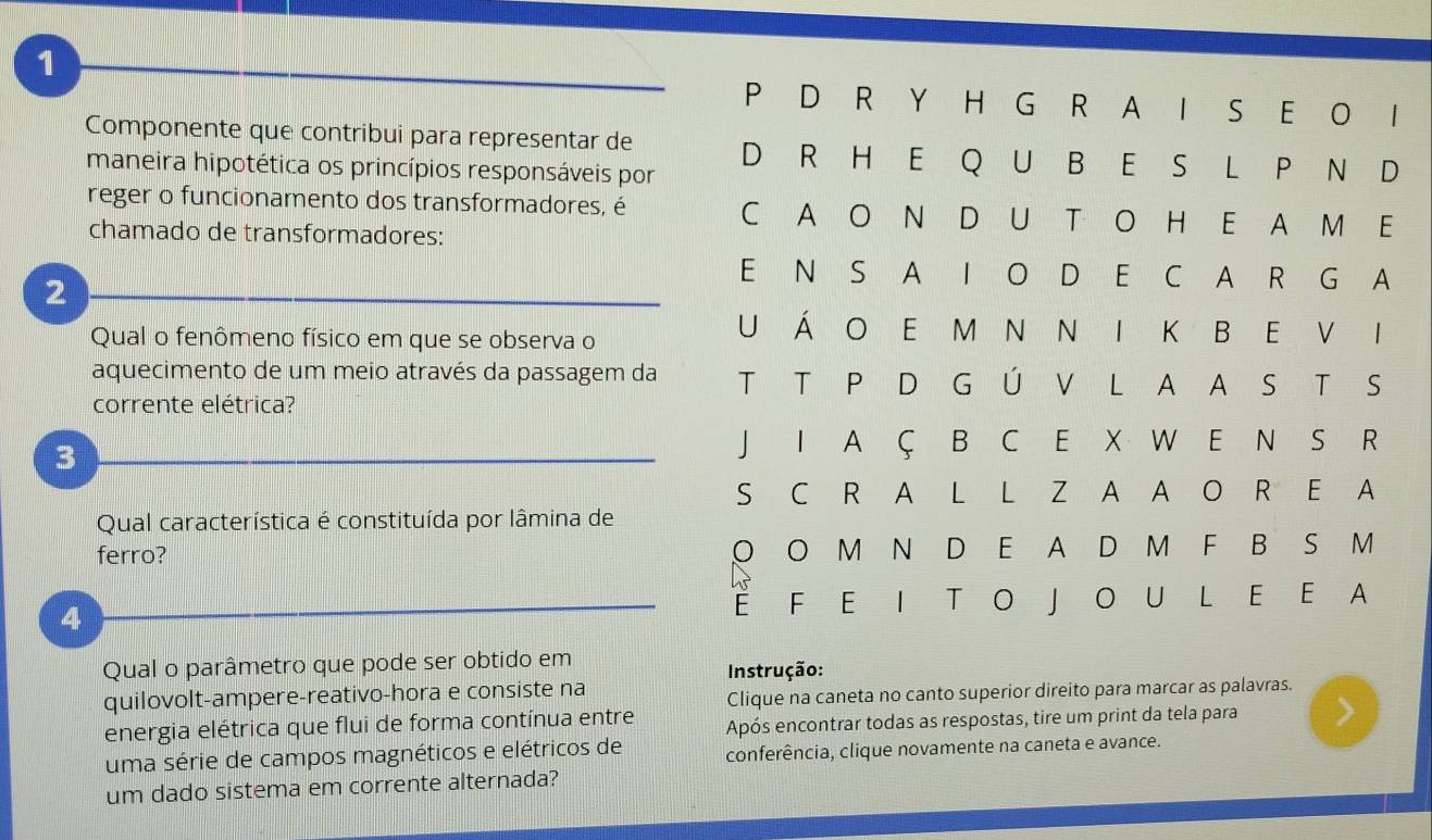 1
P D R Y H G R A I S E O I 
Componente que contribui para representar de D R H E Q U B E S L P N D 
maneira hipotética os princípios responsáveis por 
reger o funcionamento dos transformadores, é C A O N D U T O H E A M E 
chamado de transformadores: 
2 
E N S A I O D E C A R G A 
Qual o fenômeno físico em que se observa o 
U Á O E M N N I K B E V I 
aquecimento de um meio através da passagem da T T P D G Ú V L A A S T S 
corrente elétrica? 
3 
J I A Ç B C E X W E N S R 
S C R A L L Z A A O R E A 
Qual característica é constituída por lâmina de 
ferro? O O M N D E A D M F B S M 
4 
È F E I T O J O U L E E A 
Qual o parâmetro que pode ser obtido em 
Instrução: 
quilovolt-ampere-reativo-hora e consiste na 
Clique na caneta no canto superior direito para marcar as palavras. 
energia elétrica que flui de forma contínua entre Após encontrar todas as respostas, tire um print da tela para 
uma série de campos magnéticos e elétricos de conferência, clique novamente na caneta e avance. 
um dado sistema em corrente alternada?