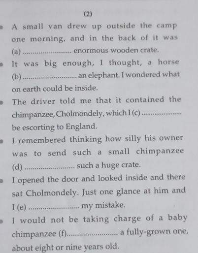 (2) 
A small van drew up outside the camp 
one morning, and in the back of it was 
(a)_ enormous wooden crate. 
It was big enough, I thought, a horse 
(b)_ an elephant. I wondered what 
on earth could be inside. 
The driver told me that it contained the 
chimpanzee, Cholmondely, which I (c)_ 
be escorting to England. 
I remembered thinking how silly his owner 
was to send such a small chimpanzee 
(d) _such a huge crate. 
I opened the door and looked inside and there 
sat Cholmondely. Just one glance at him and 
I (e) _my mistake. 
I would not be taking charge of a baby 
chimpanzee (f)_ a fully-grown one, 
about eight or nine years old.