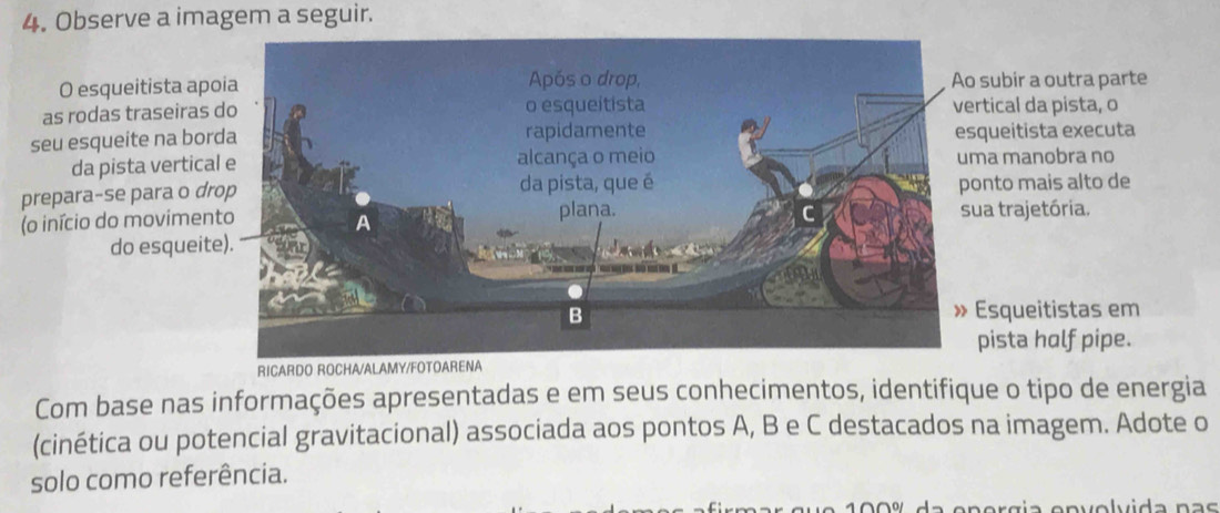 Observe a imagem a seguir. 
O esqueitista apsubir a outra parte 
as rodas traseirastical da pista, o 
seu esqueite na boqueitista executa 
da pista verticaa manobra no 
prepara-se para o dnto mais alto de 
(o início do movimena trajetória. 
do esqueit 
Esqueitistas em 
pista holf pipe. 
RICARDO ROCHA/AL 
Com base nas informações apresentadas e em seus conhecimentos, identifique o tipo de energia 
(cinética ou potencial gravitacional) associada aos pontos A, B e C destacados na imagem. Adote o 
solo como referência.