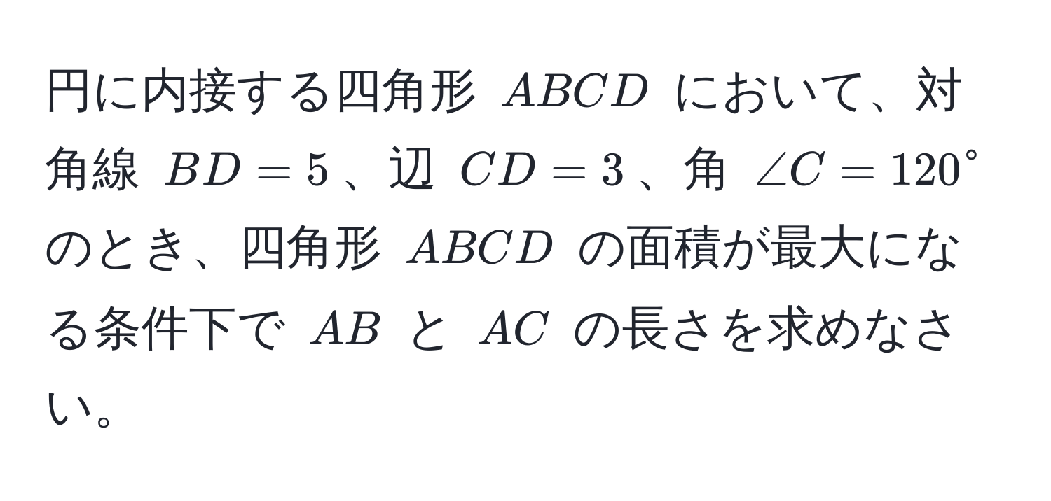 円に内接する四角形 (ABCD) において、対角線 (BD = 5)、辺 (CD = 3)、角 (∠ C = 120°) のとき、四角形 (ABCD) の面積が最大になる条件下で (AB) と (AC) の長さを求めなさい。