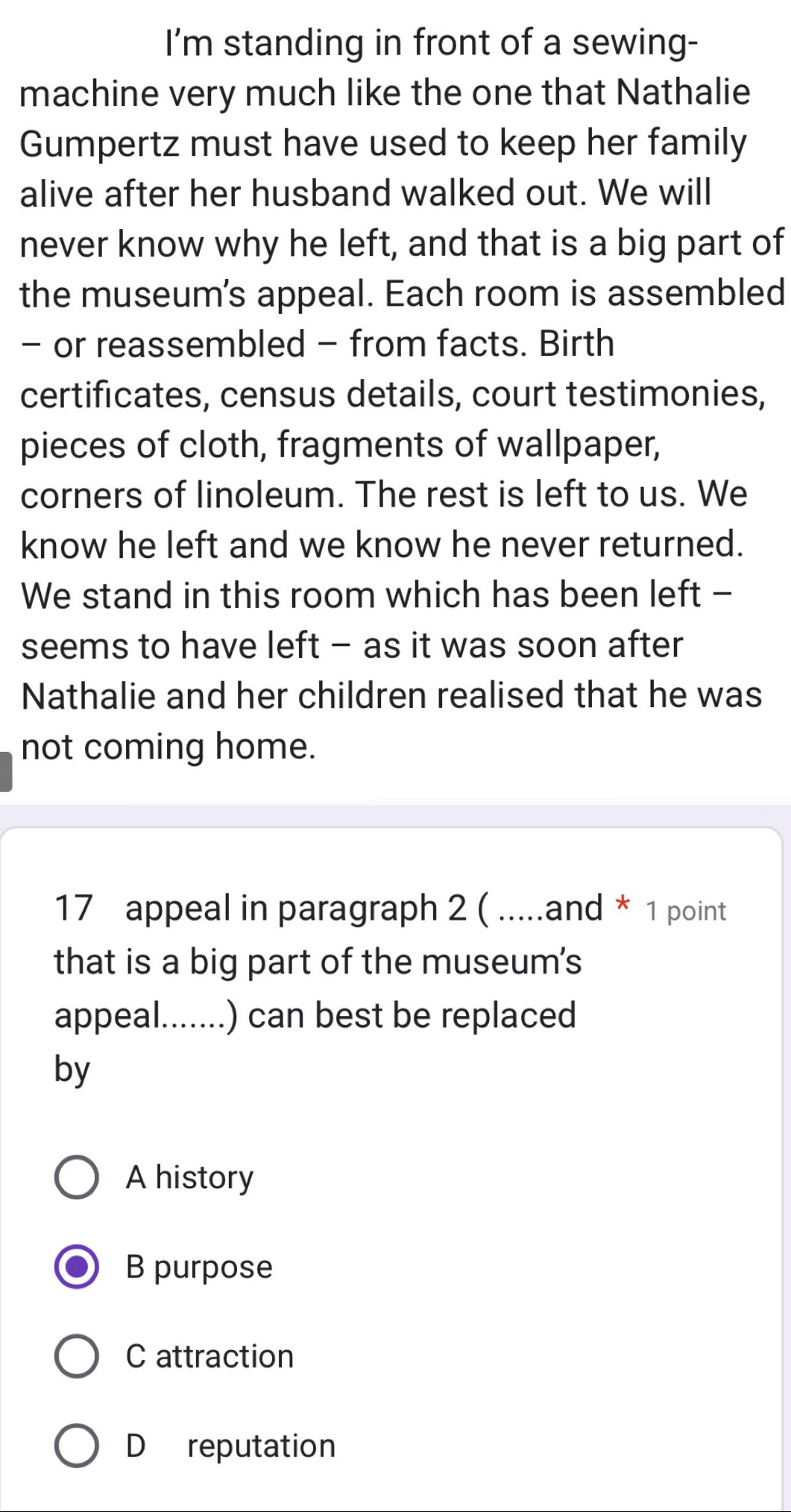 I'm standing in front of a sewing-
machine very much like the one that Nathalie
Gumpertz must have used to keep her family
alive after her husband walked out. We will
never know why he left, and that is a big part of
the museum's appeal. Each room is assembled
- or reassembled - from facts. Birth
certificates, census details, court testimonies,
pieces of cloth, fragments of wallpaper,
corners of linoleum. The rest is left to us. We
know he left and we know he never returned.
We stand in this room which has been left -
seems to have left - as it was soon after
Nathalie and her children realised that he was
not coming home.
17 appeal in paragraph 2 ( .....and * 1 point
that is a big part of the museum's
appeal.......) can best be replaced
by
A history
B purpose
C attraction
D reputation