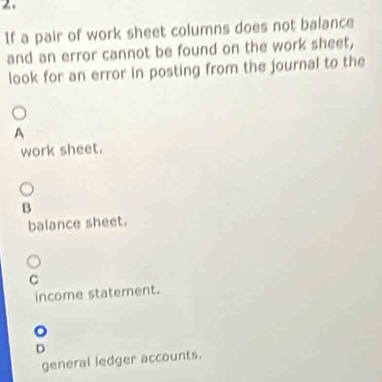 If a pair of work sheet columns does not balance
and an error cannot be found on the work sheet,
look for an error in posting from the journal to the
A
work sheet.
B
balance sheet.
C
income statement.
D
general ledger accounts.