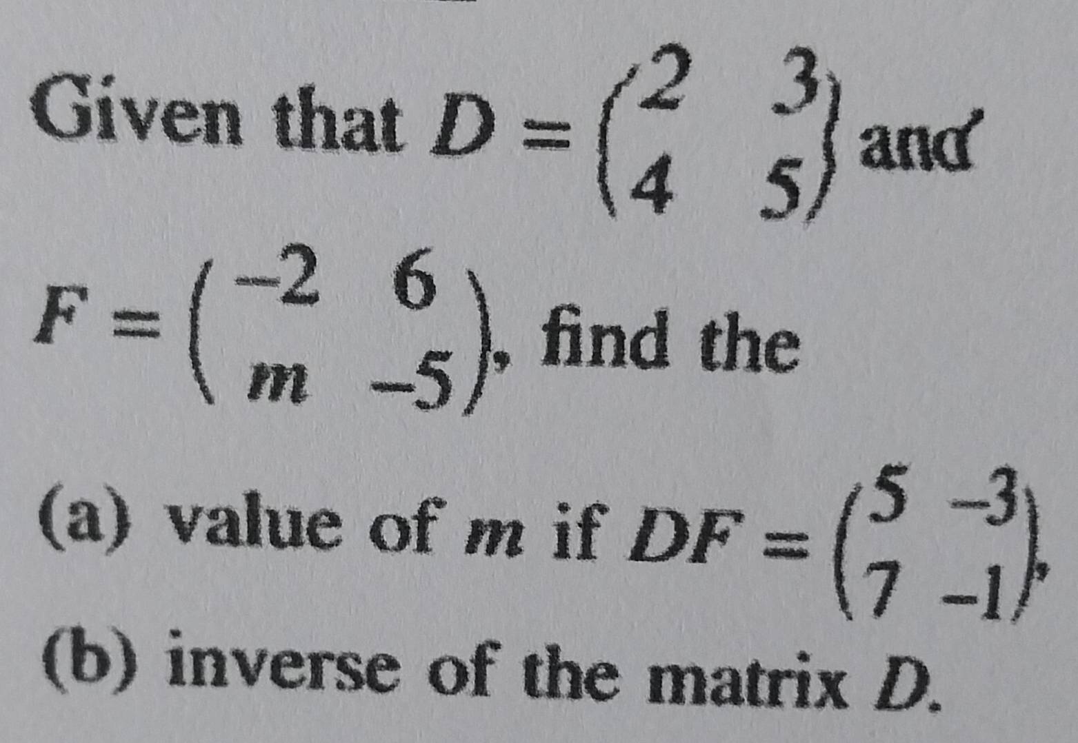 Given that D=beginpmatrix 2&3 4&5endpmatrix and
F=beginpmatrix -2&6 m&-5endpmatrix find the
(a) value of m if DF=beginpmatrix 5&-3 7&-1endpmatrix , 
(b) inverse of the matrix D.