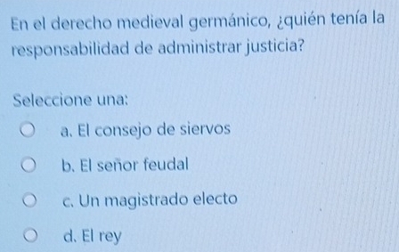 En el derecho medieval germánico, ¿quién tenía la
responsabilidad de administrar justicia?
Seleccione una:
a. El consejo de siervos
b. El señor feudal
c. Un magistrado electo
d. El rey