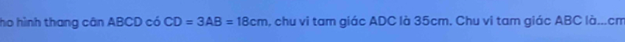 ho hình thang cân ABCD có CD=3AB=18cm , chu vi tam giác ADC là 35cm. Chu vi tam giác ABC là... cm