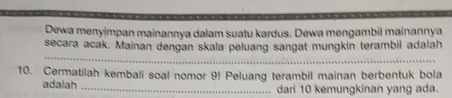 Dewa menyjmpan mainannya dalam suatu kardus. Dewa mengambil mainanṇya 
_ 
secara acak. Mainan dengan skala peluang sangat mungkin terambil adalah 
10. Cermatilah kembali soal nomor 9! Peluang terambil mainan berbentuk bola 
adalah_ 
dari 10 kemungkinan yang ada.