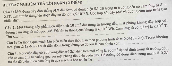 tRÁC NGHIỆM TRẬ LỜI NGÁN ( 2 điẻM) 
Câu 1: Một đoạn dây dẫn thẳng MN dài 6cm có dòng điện 5A đặt trong từ trường đều có cảm ứng từ B=
0,5T. Lực từ tác dụng lên đoạn dây có độ lớn 7,5.10^(-2)N. Góc hợp bởi dây MN và đường cảm ứng từ là bao 
nhiêu độ? 
_ 
Câu 2: Một khung dây phẳng có diện tích 10cm^2 đặt trong từ trường đều, mặt phẳng khung dây hợp với 
đường cảm ứng từ một góc 30°. Độ lớn từ thông qua khung là 6.10^(-5)Wb. Cảm ứng từ có giá trị ldot ax.10^(-2)T. 
Tim x
_ 
Câu 3: Từ thông qua mạch kín biến thiên theo thời gian theo phương trình Phi =0,04(3-2t) _ . Trong khoảng 
thời gian từ 1s đến 2s suất điện động trong khung có độ lớn là bao nhiêu vôn: 
Câu 4: Một cuộn dây có 200 vòng điện trở 3Ω, diện tích mỗi vòng là 30cm^2 đặt cố định trong từ trường đều, 
véc tơ cảm ứng từ vuông góc với mặt phẳng tiết diện cuộn dây. Để cường độ dòng điện trong mạch là 0,2A
thì tốc độ biển thiên cảm ứng từ qua mạch là bao nhiêu T/s.: 
_