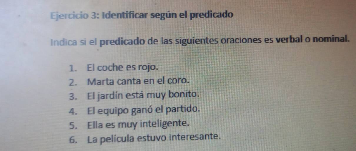 Identificar según el predicado 
Indica si el predicado de las siguientes oraciones es verbal o nominal. 
1. El coche es rojo. 
2. Marta canta en el coro. 
3. El jardín está muy bonito. 
4. El equipo ganó el partido. 
5. Ella es muy inteligente. 
6. La película estuvo interesante.