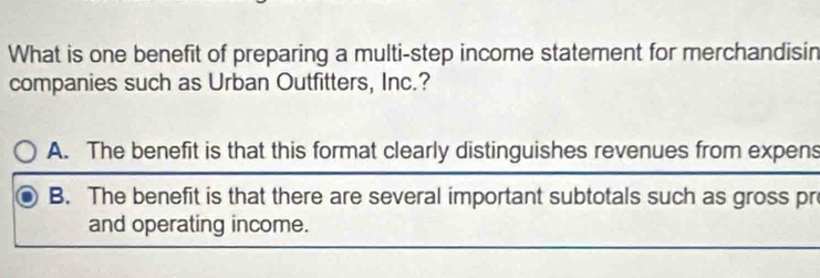 What is one benefit of preparing a multi-step income statement for merchandisin
companies such as Urban Outfitters, Inc.?
A. The benefit is that this format clearly distinguishes revenues from expens
B. The benefit is that there are several important subtotals such as gross pr
and operating income.