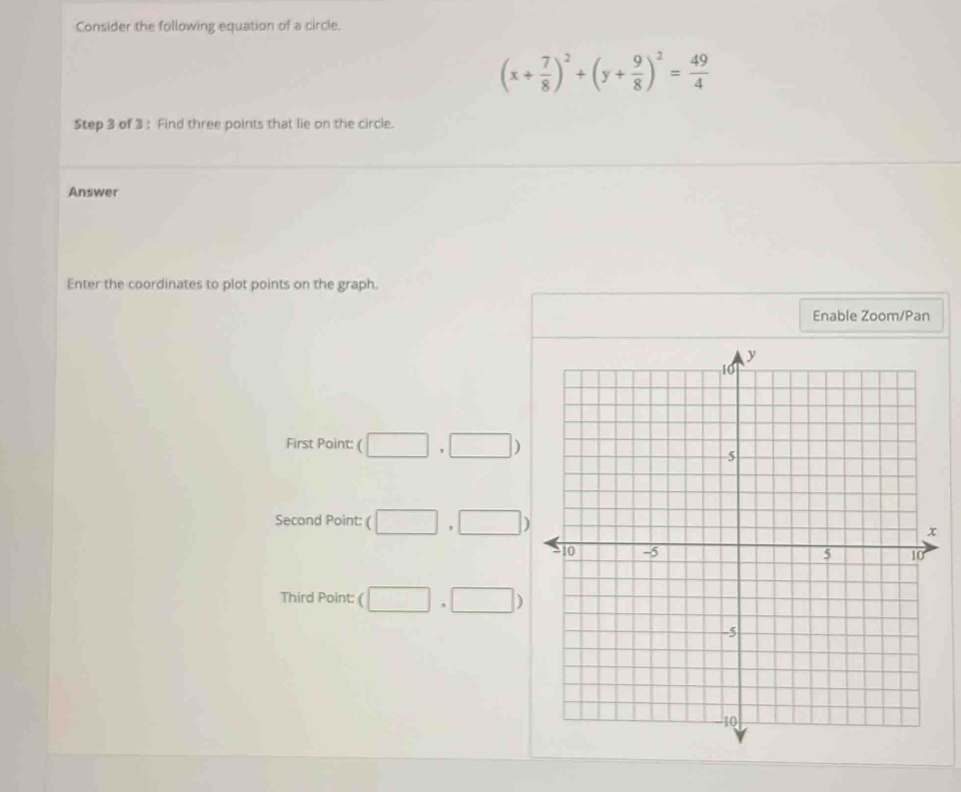 Consider the following equation of a circle.
(x+ 7/8 )^2+(y+ 9/8 )^2= 49/4 
Step 3 of 3 : Find three points that lie on the circle.
Answer
Enter the coordinates to plot points on the graph.
Enable Zoom/Pan
First Point: (□ ,□ )
Second Point: (□ ,□ )
Third Point: □ ,□ )